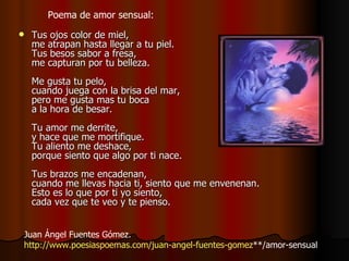 Tus ojos color de miel,  me atrapan hasta llegar a tu piel.  Tus besos sabor a fresa,  me capturan por tu belleza.  Me gusta tu pelo,  cuando juega con la brisa del mar,  pero me gusta mas tu boca  a la hora de besar.  Tu amor me derrite,  y hace que me mortifique.  Tu aliento me deshace,  porque siento que algo por ti nace.  Tus brazos me encadenan,  cuando me llevas hacia ti, siento que me envenenan.  Esto es lo que por ti yo siento,  cada vez que te veo y te pienso.  Juan Ángel Fuentes Gómez.  http:// www.poesiaspoemas.com / juan - angel -fuentes- gomez **/amor-sensual   Poema de amor sensual:  