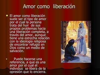 Amor como  liberación  El amor como liberación suele ser el tipo de amor por el cual la persona  trata del huir  de sus propios problemas hacia una liberación completa, a través del amor, aunque tiene una estrecha relación con la ideología religiosa de encontrar refugio en Dios como un medio de salvación.  Puede hacerse una referencia, a que es una amor por el cual el individuo  se libera de la opresión que lo encierra.  