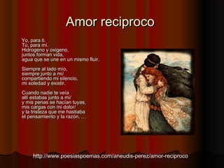 Amor reciprocoAmor reciproco
  
Yo, para ti. Yo, para ti. 
Tú, para mí. Tú, para mí. 
Hidrogeno y oxigeno, Hidrogeno y oxigeno, 
juntos forman vida, juntos forman vida, 
agua que se une en un mismo fluir. agua que se une en un mismo fluir. 
Siempre al lado mío, Siempre al lado mío, 
siempre junto a mi/ siempre junto a mi/ 
compartiendo mi silencio, compartiendo mi silencio, 
mi soledad y existir. mi soledad y existir. 
Cuando nadie te veíaCuando nadie te veía
allí estabas junto a mi/ allí estabas junto a mi/ 
y mis penas se hacían tuyas, y mis penas se hacían tuyas, 
mis cargas con mi dolor/ mis cargas con mi dolor/ 
y la tristeza que me hastiabay la tristeza que me hastiaba
el pensamiento y la razón. …el pensamiento y la razón. …
http://www.poesiaspoemas.com/aneudis-perez/amor-reciproco
 