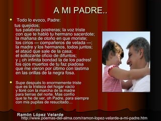 A MI PADRE..A MI PADRE..
 Todo lo evoco, Padre:Todo lo evoco, Padre:
tus quejidos;tus quejidos;
tus palabras postreras; la voz tristetus palabras postreras; la voz triste
con que te habló tu hermano sacerdote;con que te habló tu hermano sacerdote;
la mañana de otoño en que moriste;la mañana de otoño en que moriste;
los cirios — compañeros de velada —;los cirios — compañeros de velada —;
la madre y los hermanos, todos juntos;la madre y los hermanos, todos juntos;
el ataúd que sale de la casa;el ataúd que sale de la casa;
el sollozante oficio de difuntos;el sollozante oficio de difuntos;
y ¡ oh infinita bondad la de los padres!y ¡ oh infinita bondad la de los padres!
los ojos muertos de tu faz piadosalos ojos muertos de tu faz piadosa
que me vieron por último con lástimaque me vieron por último con lástima
en las orillas de la negra fosa.en las orillas de la negra fosa.
 Supe después lo enormemente tristeSupe después lo enormemente triste
que es la tristeza del hogar vacíoque es la tristeza del hogar vacío
y lloré con la marcha de la madrey lloré con la marcha de la madre
para tierras del norte. Mas confíopara tierras del norte. Mas confío
que te he de ver, oh Padre, para siempreque te he de ver, oh Padre, para siempre
con mis pupilas de resucitado…con mis pupilas de resucitado…
Ramón López VelardeRamón López Velarde
http://www.poemas-del-alma.com/ramon-lopez-velarde-a-mi-padre.htm
 