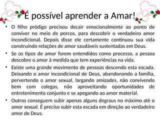 É possível aprender a Amar!
• O filho pródigo precisou decair emocionalmente ao ponto de
conviver no meio de porcos, para descobrir o verdadeiro amor
incondicional. Depois disse ele certamente continuou sua vida
construindo relações de amor saudáveis sustentadas em Deus.
• Se os tipos de amor forem entendidos como processo, a pessoa
descobre o amor à medida que tem experiências na vida.
• Existe uma grande movimento de pessoas descendo esta escada.
Deixando o amor incondicional de Deus, abandonando a família,
pervertendo o amor sexual, largando amizades, não convivendo
bem com colegas, não aproveitando oportunidades de
entretenimento conjunto e se apegando ao amor material.
• Outros conseguem subir apenas alguns degraus no máximo até o
amor sexual. É preciso subir esta escada em direção ao verdadeiro
amor de Deus.
 