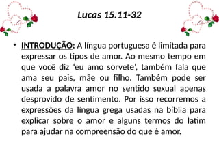 Lucas 15.11-32
• INTRODUÇÃO: A língua portuguesa é limitada para
expressar os tipos de amor. Ao mesmo tempo em
que você diz ‘eu amo sorvete’, também fala que
ama seu pais, mãe ou filho. Também pode ser
usada a palavra amor no sentido sexual apenas
desprovido de sentimento. Por isso recorremos a
expressões da língua grega usadas na bíblia para
explicar sobre o amor e alguns termos do latim
para ajudar na compreensão do que é amor.
 