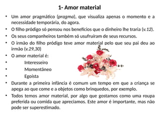 1- Amor material
• Um amor pragmático (pragma), que visualiza apenas o momento e a
necessidade temporária, do agora.
• O filho pródigo só pensou nos benefícios que o dinheiro lhe traria (v.12).
• Os seus companheiros também só usufruíram de seus recursos.
• O irmão do filho pródigo teve amor material pelo que seu pai deu ao
irmão (v.29,30)
• O amor material é:
• Interesseiro
• Momentâneo
• Egoísta
• Durante a primeira infância é comum um tempo em que a criança se
apega ao que come e a objetos como brinquedos, por exemplo.
• Todos temos amor material, por algo que gostamos como uma roupa
preferida ou comida que apreciamos. Este amor é importante, mas não
pode ser superestimado.
 