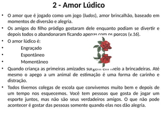 2 - Amor Lúdico
• O amor que é jogado como um jogo (ludos), amor brincalhão, baseado em
momentos de diversão e alegria.
• Os amigos do filho pródigo gostaram dele enquanto podiam se divertir e
depois todos o abandonaram ficando apenas com os porcos (v.16).
• O amor lúdico é:
• Engraçado
• Espontâneo
• Momentâneo
• Quando criança as primeiras amizades surgem em meio a brincadeiras. Até
mesmo o apego a um animal de estimação é uma forma de carinho e
distração.
• Todos tivemos colegas de escola que convivemos muito bem e depois de
um tempo nos esquecemos. Você tem pessoas que gosta de jogar um
esporte juntos, mas não são seus verdadeiros amigos. O que não pode
acontecer é gostar das pessoas somente quando elas nos dão alegria.
 
