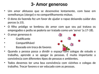3- Amor generoso
• Um amor afetuoso que se desenvolve lentamente, com base em
semelhanças (storge) e no compartilhamento mútuo.
• O dono da fazenda fez um favor de ajudar o rapaz deixando cuidar dos
porcos (v.15).
• O filho pródigo se lembrou do amor com que seu pai tratava os
empregados e pediu se poderia ser tratado como um ‘servo’ (v.17-18).
• O amor generoso é:
• Gratificante
• Compartilhável
• Baseado em troca de favores
• Quando a pessoa passa a dividir o espaço com colegas de estudo e
trabalho, aprende a se apegar às pessoas. É muito importante a
convivência com diferentes tipos de pessoas e ambientes.
• Todos devemos ter uma boa convivência com vizinhos e colegas de
trabalho. Trocar favores e ser educado com as pessoas.
 