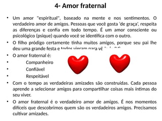 4- Amor fraternal
• Um amor "espiritual", baseado na mente e nos sentimentos. O
verdadeiro amor de amigos. Pessoas que você gosta ‘de graça’, respeita
as diferenças e confia em todo tempo. É um amor consciente ou
psicológico (psique) quando você se identifica com o outro.
• O filho pródigo certamente tinha muitos amigos, porque seu pai lhe
deu uma grande festa e todos vieram para vê-lo (v.24).
• O amor fraternal é:
• Companheiro
• Confiável
• Respeitável
• Com o tempo as verdadeiras amizades são construídas. Cada pessoa
aprende a selecionar amigos para compartilhar coisas mais íntimas do
seu viver.
• O amor fraternal é o verdadeiro amor de amigos. É nos momentos
difíceis que descobrimos quem são os verdadeiros amigos. Precisamos
cultivar amizades.
 