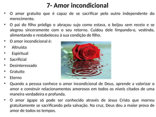 7- Amor incondicional
• O amor gratuito que é capaz de se sacrificar pelo outro independente do
merecimento.
• O pai do filho pródigo o abraçou sujo como estava, o beijou sem receio e se
alegrou sinceramente com o seu retorno. Cuidou dele limpando-o, vestindo,
alimentando e restabeleceu à sua condição de filho.
• O amor incondicional é:
• Altruísta
• Espiritual
• Sacrificial
• Desinteressado
• Gratuito
• Eterno
• Quando a pessoa conhece o amor incondicional de Deus, aprende a valorizar o
amor e construir relacionamentos amorosos em todos os níveis citados de uma
maneira verdadeira e profunda.
• O amor ágape só pode ser conhecido através de Jesus Cristo que morreu
gratuitamente se sacrificando pela salvação. Na cruz, Deus deu a maior prova de
amor de todos os tempos.
 