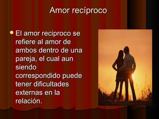 Amor recíprocoAmor recíproco
El amor reciproco seEl amor reciproco se
refiere al amor derefiere al amor de
ambos dentro de unaambos dentro de una
pareja, el cual aunpareja, el cual aun
siendosiendo
correspondido puedecorrespondido puede
tener dificultadestener dificultades
externas en laexternas en la
relación.relación.
 