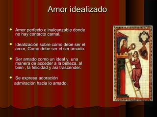 Amor idealizadoAmor idealizado
 Amor perfecto e inalcanzable dondeAmor perfecto e inalcanzable donde
no hay contacto carnal.no hay contacto carnal.
 Idealización sobre cómo debe ser elIdealización sobre cómo debe ser el
amor, Como debe ser el ser amado.amor, Como debe ser el ser amado.
 Ser amado como un ideal y unaSer amado como un ideal y una
manera de acceder a la belleza, almanera de acceder a la belleza, al
bien , la felicidad y así trascender.bien , la felicidad y así trascender.
 Se expresa adoraciónSe expresa adoración
admiración hacia lo amado.admiración hacia lo amado.
 