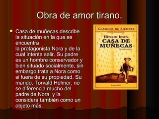 Obra de amor tirano.Obra de amor tirano.
 Casa de muñecas describeCasa de muñecas describe
la situación en la que sela situación en la que se
encuentraencuentra
la protagonista Nora y de lala protagonista Nora y de la
cual intenta salir. Su padrecual intenta salir. Su padre
es un hombre conservador yes un hombre conservador y
bien situado socialmente, sinbien situado socialmente, sin
embargo trata a Nora comoembargo trata a Nora como
si fuera de su propiedad. Susi fuera de su propiedad. Su
marido, Torvald Helmer, nomarido, Torvald Helmer, no
se diferencia mucho delse diferencia mucho del
padre de Nora y lapadre de Nora y la
considera también como unconsidera también como un
objeto más.objeto más.
 