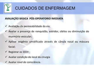 CUIDADOS DE ENFERMAGEM
AVALIAÇÃO BÁSICA PÓS-OPERATORIO IMEDIATA
 Avaliação da permeabilidade da via;
 Avaliar a presença de ronquidão, estridor, sibilos ou diminuição do
murmúrio vesicular;
 Aplicar oxigênio umidificado através de cânula nasal ou máscara
facial;
 Registrar os SSVV ;
 Avaliar condição do local da cirurgia
 Avaliar nível de consciência.
 