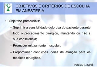 • Objetivos primordiais:
– Suprimir a sensibilidade dolorosa do paciente durante
todo o procedimento cirúrgico, mantendo ou não a
sua consciência;
– Promover relaxamento muscular;
– Proporcionar condições ideias de atuação para os
médicos-cirurgiões.
OBJETIVOS E CRITÉRIOS DE ESCOLHA
EM ANESTESIA
(POSSARI, 2009)
 