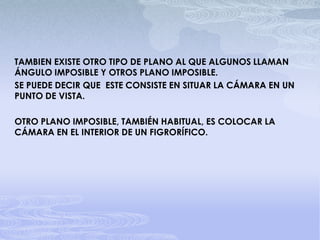 TAMBIEN EXISTE OTRO TIPO DE PLANO AL QUE ALGUNOS LLAMAN ÁNGULO IMPOSIBLE Y OTROS PLANO IMPOSIBLE. SE PUEDE DECIR QUE  ESTE CONSISTE EN SITUAR LA CÁMARA EN UN PUNTO DE VISTA.OTRO PLANO IMPOSIBLE, TAMBIÉN HABITUAL, ES COLOCAR LA CÁMARA EN EL INTERIOR DE UN FIGRORÍFICO.