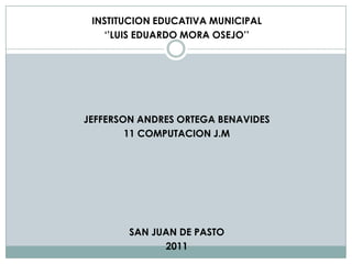 INSTITUCION EDUCATIVA MUNICIPAL
   ‘’LUIS EDUARDO MORA OSEJO’’




JEFFERSON ANDRES ORTEGA BENAVIDES
        11 COMPUTACION J.M




        SAN JUAN DE PASTO
              2011
 