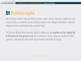 Fundamentos del Lenguaje en la Animación Digital

DISEÑO Paolo Arévalo Ortiz
GRAFICO /2013 Docente UNACH

FUNDAMENTOS DE LA ANIMACIÓN DIGITAL / Tipos de Animación

4 Rotoscopía
Max Fleisher, tuvo la idea de filmar actores reales ante la cámara y luego usar sus
movimientos y contornos como referencia para crear dibujos animados e intentar
mejorar así los movimientos de sus personajes.
Se basa en dibujar directamente sobre la referencia, que pueden ser los cuadros de
la filmación de una persona real. Así se animó en Disney algunas escenas de Blancanieves, protagonista del primer largometraje animado de Disney.

Animación Digital 2D

 