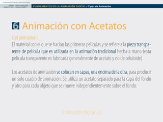Fundamentos del Lenguaje en la Animación Digital

DISEÑO Paolo Arévalo Ortiz
GRAFICO /2013 Docente UNACH

FUNDAMENTOS DE LA ANIMACIÓN DIGITAL / Tipos de Animación

6 Animación con Acetatos
(cel animation)
El material con el que se hacían las primeras películas y se refiere a la pieza transparente de película que es utilizada en la animación tradicional hecha a mano (esta
película transparente es fabricada generalmente de acetato y no de celuloide).
Los acetatos de animación se colocan en capas, una encima de la otra, para producir
un solo cuadro de animación. Se utiliza un acetato separado para la capa del fondo
y otro para cada objeto que se mueve independientemente sobre el fondo.

Animación Digital 2D

 