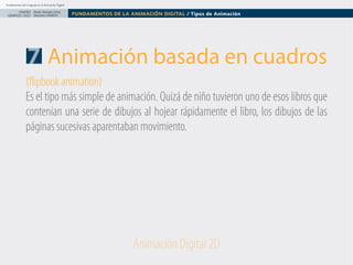 Fundamentos del Lenguaje en la Animación Digital

DISEÑO Paolo Arévalo Ortiz
GRAFICO /2013 Docente UNACH

FUNDAMENTOS DE LA ANIMACIÓN DIGITAL / Tipos de Animación

7 Animación basada en cuadros
(flipbook animation)
Es el tipo más simple de animación. Quizá de niño tuvieron uno de esos libros que
contenían una serie de dibujos al hojear rápidamente el libro, los dibujos de las
páginas sucesivas aparentaban movimiento.

Animación Digital 2D

 