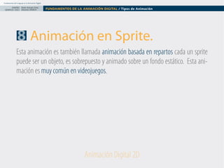 Fundamentos del Lenguaje en la Animación Digital

DISEÑO Paolo Arévalo Ortiz
GRAFICO /2013 Docente UNACH

FUNDAMENTOS DE LA ANIMACIÓN DIGITAL / Tipos de Animación

8 Animación en Sprite.
Esta animación es también llamada animación basada en repartos cada un sprite
puede ser un objeto, es sobrepuesto y animado sobre un fondo estático. Esta animación es muy común en videojuegos.

Animación Digital 2D

 