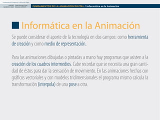 Fundamentos del Lenguaje en la Animación Digital

DISEÑO Paolo Arévalo Ortiz
GRAFICO /2013 Docente UNACH

FUNDAMENTOS DE LA ANIMACIÓN DIGITAL / Informática en la Animación

Informática en la Animación
Se puede considerar el aporte de la tecnología en dos campos: como herramienta
de creación y como medio de representación.
Para las animaciones dibujadas o pintadas a mano hay programas que asisten a la
creación de los cuadros intermedios. Cabe recordar que se necesita una gran cantidad de éstos para dar la sensación de movimiento. En las animaciones hechas con 
gráficos vectoriales y con modelos tridimensionales el programa mismo calcula la
transformación (interpola) de una pose a otra.

 