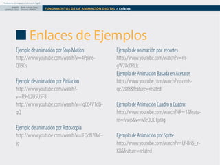Fundamentos del Lenguaje en la Animación Digital

DISEÑO Paolo Arévalo Ortiz
GRAFICO /2013 Docente UNACH

FUNDAMENTOS DE LA ANIMACIÓN DIGITAL / Enlaces

Enlaces de Ejemplos
Ejemplo de animación por Stop Motion
http://www.youtube.com/watch?v=4Ppln6Q19Cs
Ejemplo de animación por Pixilacion
http://www.youtube.com/watch?v=R9yL2U5U5F8
http://www.youtube.com/watch?v=IqC64V1dBgQ
Ejemplo de animación por Rotoscopia
http://www.youtube.com/watch?v=lFQoN2OaFjg

Ejemplo de animación por recortes
http://www.youtube.com/watch?v=mgW28c0PLJc
Ejemplo de Animación Basada en Acetatos
http://www.youtube.com/watch?v=cmJsqe7z8f8&feature=related
Ejemplo de Animación Cuadro a Cuadro:
http://www.youtube.com/watch?NR=1&feature=fvwp&v=wTeQUC1jxQg
Ejemplo de Animación por Sprite
http://www.youtube.com/watch?v=Lf-Bri6_rK8&feature=related

 