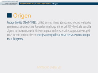 Fundamentos del Lenguaje en la Animación Digital

DISEÑO Paolo Arévalo Ortiz
GRAFICO /2013 Docente UNACH

FUNDAMENTOS DE LA ANIMACIÓN DIGITAL / Origen

Origen
George Méliès (1861-1938). Utilizó en sus filmes abundantes efectos realizados
con técnicas de animación. Fue un famoso Mago a fines del XIX y llevó a la pantalla
alguno de los trucos que le hicieron popular en los escenarios. Algunas de sus películas de este periodo ofrecen trucajes conseguidos al rodar ciertas escenas fotograma a fotograma.

Animación Digital 2D

 