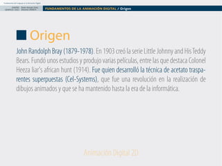 Fundamentos del Lenguaje en la Animación Digital

DISEÑO Paolo Arévalo Ortiz
GRAFICO /2013 Docente UNACH

FUNDAMENTOS DE LA ANIMACIÓN DIGITAL / Origen

Origen
John Randolph Bray (1879-1978). En 1903 creó la serie Little Johnny and His Teddy
Bears. Fundó unos estudios y produjo varias películas, entre las que destaca Colonel
Heeza liar's african hunt (1914). Fue quien desarrolló la técnica de acetato trasparentes superpuestas (Cel-Systems), que fue una revolución en la realización de
dibujos animados y que se ha mantenido hasta la era de la informática.

Animación Digital 2D

 