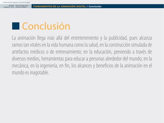 Fundamentos del Lenguaje en la Animación Digital

DISEÑO Paolo Arévalo Ortiz
GRAFICO /2013 Docente UNACH

FUNDAMENTOS DE LA ANIMACIÓN DIGITAL / Conclusión

Conclusión
La animación llega más allá del entretenimiento y la publicidad, pues alcanza
ramos tan vitales en la vida humana como la salud, en la construcción simulada de
artefactos médicos o de entrenamiento; en la educación, previendo a través de
diversos medios, herramientas para educar a personas alrededor del mundo; en la
mecánica, en la ingeniería, en fin, los alcances y beneficios de la animación en el
mundo es inagotable.

 