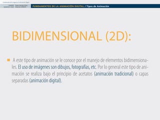Fundamentos del Lenguaje en la Animación Digital

DISEÑO Paolo Arévalo Ortiz
GRAFICO /2013 Docente UNACH

FUNDAMENTOS DE LA ANIMACIÓN DIGITAL / Tipos de Animación

BIDIMENSIONAL (2D):
A este tipo de animación se le conoce por el manejo de elementos bidimensionales. El uso de imágenes son dibujos, fotografías, etc. Por lo general este tipo de animación se realiza bajo el principio de acetatos (animación tradicional) o capas
separadas (animación digital).

 