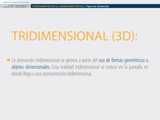 Fundamentos del Lenguaje en la Animación Digital

DISEÑO Paolo Arévalo Ortiz
GRAFICO /2013 Docente UNACH

FUNDAMENTOS DE LA ANIMACIÓN DIGITAL / Tipos de Animación

TRIDIMENSIONAL (3D):
La animación tridimensional se genera a partir del uso de formas geométricas u
objetos dimensionales. Esta realidad tridimensional se reduce en la pantalla en
donde llega a una representaciòn bidimensional.

 
