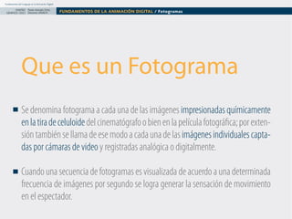 Fundamentos del Lenguaje en la Animación Digital

DISEÑO Paolo Arévalo Ortiz
GRAFICO /2013 Docente UNACH

FUNDAMENTOS DE LA ANIMACIÓN DIGITAL / Fotogramas

Que es un Fotograma
Se denomina fotograma a cada una de las imágenes impresionadas químicamente 
en la tira de celuloide del cinematógrafo o bien en la película fotográfica; por extensión también se llama de ese modo a cada una de las imágenes individuales captadas por cámaras de video y registradas analógica o digitalmente.
Cuando una secuencia de fotogramas es visualizada de acuerdo a una determinada 
frecuencia de imágenes por segundo se logra generar la sensación de movimiento
en el espectador.

 