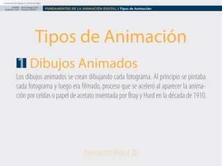 Fundamentos del Lenguaje en la Animación Digital

DISEÑO Paolo Arévalo Ortiz
GRAFICO /2013 Docente UNACH

FUNDAMENTOS DE LA ANIMACIÓN DIGITAL / Tipos de Animación

Tipos de Animación
1 Dibujos Animados
Los dibujos animados se crean dibujando cada fotograma. Al principio se pintaba
cada fotograma y luego era filmado, proceso que se aceleró al aparecer la animación por celdas o papel de acetato inventada por Bray y Hurd en la década de 1910.

Animación Digital 2D

 