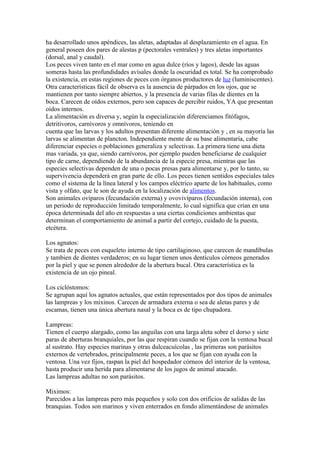 ha desarrollado unos apéndices, las aletas, adaptadas al desplazamiento en el agua. En
general poseen dos pares de alestas p (pectorales ventrales) y tres aletas importantes
(dorsal, anal y caudal).
Los peces viven tanto en el mar como en agua dulce (ríos y lagos), desde las aguas
someras hasta las profundidades avísales donde la oscuridad es total. Se ha comprobado
la existencia, en estas regiones de peces con órganos productores de luz (luminiscentes).
Otra características fácil de observa es la ausencia de párpados en los ojos, que se
mantienen por tanto siempre abiertos, y la presencia de varias filas de dientes en la
boca. Carecen de oídos externos, pero son capaces de percibir ruidos, YA que presentan
oídos internos.
La alimentación es diversa y, según la especialización diferenciamos fitófagos,
detritivoros, carnívoros y omnívoros, teniendo en
cuenta que las larvas y los adultos presentan diferente alimentación y , en su mayoría las
larvas se alimentan de plancton. Independiente mente de su base alimentaría, cabe
diferenciar especies o poblaciones generaliza y selectivas. La primera tiene una dieta
mas variada, ya que, siendo carnívoros, por ejemplo pueden beneficiarse de cualquier
tipo de carne, dependiendo de la abundancia de la especie presa, mientras que las
especies selectivas dependen de una o pocas presas para alimentarse y, por lo tanto, su
supervivencia dependerá en gran parte de ello. Los peces tienen sentidos especiales tales
como el sistema de la línea lateral y los campos eléctrico aparte de los habituales, como
vista y olfato, que le son de ayuda en la localización de alimentos.
Son animales ovíparos (fecundación externa) y ovovivíparos (fecundación interna), con
un periodo de reproducción limitado temporalmente, lo cual significa que crían en una
época determinada del año en respuestas a una ciertas condiciones ambientas que
determinan el comportamiento de animal a partir del cortejo, cuidado de la puesta,
etcétera.

Los agnatos:
Se trata de peces con esqueleto interno de tipo cartilaginoso, que carecen de mandíbulas
y tambien de dientes verdaderos; en su lugar tienen unos dentículos córneos generados
por la piel y que se ponen alrededor de la abertura bucal. Otra característica es la
existencia de un ojo pineal.

Los ciclóstomos:
Se agrupan aquí los agnatos actuales, que están representados por dos tipos de animales
las lampreas y los mixinos. Carecen de armadura externa o sea de aletas pares y de
escamas, tienen una única abertura nasal y la boca es de tipo chupadora.

Lampreas:
Tienen el cuerpo alargado, como las anguilas con una larga aleta sobre el dorso y siete
paras de aberturas branquiales, por las que respiran cuando se fijan con la ventosa bucal
al sustrato. Hay especies marinas y otras dulceacuícolas , las primeras son parásitos
externos de vertebrados, principalmente peces, a los que se fijan con ayuda con la
ventosa. Una vez fijos, raspan la piel del hospedador córneos del interior de la ventosa,
hasta producir una herida para alimentarse de los jugos de animal atacado.
Las lampreas adultas no son parásitos.

Miximos:
Parecidos a las lampreas pero más pequeños y solo con dos orificios de salidas de las
branquias. Todos son marinos y viven enterrados en fondo alimentándose de animales
 