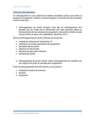Tipos de anticoagulante I.P.S
LICENCIATURA EN MICROBIOLOGÍA 2
Tipos de anticoagulante:
Un anticoagulante es una sustancia de distinta naturaleza química que afecta al
proceso de coagulación. Poseen un efecto biológico, lo cual permite que se puedan
dividir en dos tipos:
1. Anticoagulantes de acción indirecta: Este tipo de anticoagulantes son
aquellos que por medio de su intervención con otras proteínas alteran el
funcionamiento de las cascadas de coagulación, esta acción también sucede
cuando actúan en otras vías metabólicas. (Quiminet, 2011)
Entre los anticoagulantes de acción indirecta se encuentran:
 Inhibidores medianos de antitrombina III
 Inhibidores de síntesis de factores de coagulación
 Derivados del dicumarol
 Heparina no fraccionada
 Heparina de bajo peso molecular
 Danaparoide sódico
2. Anticoagulantes de acción directa: Estos anticoagulantes son aquellos que
son capaces de inhibir la cascada de la coagulación.
Entre los anticoagulantes de acción directa, se encuentran:
 Inhibidores directos de trombina
 Hirudina
 Argatroban
 