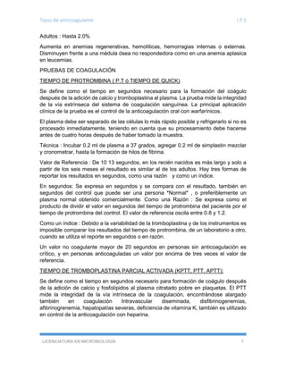 Tipos de anticoagulante I.P.S
LICENCIATURA EN MICROBIOLOGÍA 7
Adultos : Hasta 2.0%
Aumenta en anemias regenerativas, hemolíticas, hemorragias internas o externas.
Disminuyen frente a una médula ósea no respondedora como en una anemia aplasica
en leucemias.
PRUEBAS DE COAGULACIÓN
TIEMPO DE PROTROMBINA ( P.T ó TIEMPO DE QUICK)
Se define como el tiempo en segundos necesario para la formación del coágulo
después de la adición de calcio y tromboplastina al plasma. La prueba mide la integridad
de la vía extrínseca del sistema de coagulación sanguínea. La principal aplicación
clínica de la prueba es el control de la anticoagulación oral con warfarínicos.
El plasma debe ser separado de las células lo más rápido posible y refrigerarlo si no es
procesado inmediatamente, teniendo en cuenta que su procesamiento debe hacerse
antes de cuatro horas después de haber tomado la muestra.
Técnica : Incubar 0.2 ml de plasma a 37 grados, agregar 0.2 ml de simplastin mezclar
y cronometrar, hasta la formación de hilos de fibrina.
Valor de Referencia : De 10 13 segundos, en los recién nacidos es más largo y solo a
partir de los seis meses el resultado es similar al de los adultos. Hay tres formas de
reportar los resultados en segundos, como una razón y como un índice.
En segundos: Se expresa en segundos y se compara con el resultado, también en
segundos del control que puede ser una persona *Normal* , o preferiblemente un
plasma normal obtenido comercialmente. Como una Razón : Se expresa como el
producto de dividir el valor en segundos del tiempo de protrombina del paciente por el
tiempo de protrombina del control. El valor de referencia oscila entre 0.8 y 1.2.
Como un índice : Debido a la variabilidad de la tromboplastina y de los instrumentos es
imposible comparar los resultados del tiempo de protrombina, de un laboratorio a otro,
cuando se utiliza el reporte en segundos o en razón.
Un valor no coagulante mayor de 20 segundos en personas sin anticoagulación es
crítico, y en personas anticoaguladas un valor por encima de tres veces el valor de
referencia.
TIEMPO DE TROMBOPLASTINA PARCIAL ACTIVADA (KPTT, PTT, APTT):
Se define como el tiempo en segundos necesario para formación de coágulo después
de la adición de calcio y fosfolípidos al plasma citratado pobre en plaquetas. El PTT
mide la integridad de la vía intrínseca de la coagulación, encontrándose alargado
también en coagulación Intravascular diseminada, disfibrinogenemias,
afibrinogrenemia, hepatopatías severas, deficiencia de vitamina K, también es utilizado
en control de la anticoagulación con heparina.
 