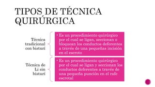 Técnica
tradicional
con bisturí
•Es un procedimiento quirúrgico
por el cual se ligan, seccionan o
bloquean los conductos deferentes
a través de una pequeñas incisión
en el escroto
Técnica de
Li sin
bisturí
•Es un procedimiento quirúrgico
por el cual se ligan y seccionan los
conductos deferentes a través de
una pequeña punción en el rafe
escrotal
 