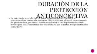  La vasectomía no es efectiva en forma inmediata, pueden encontrarse
espermatozoides hasta en la siguientes 25 eyaculaciones o hasta 3 meses después
del procedimiento, por lo cual se debe recomendar el uso de preservativo u otro
método para evitar embarazos no deseados hasta que el conteo de espermatozoides
sea negativo
 