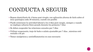  Reposo domiciliario de 4 horas post cirugía, con aplicación alterna de hielo sobre el
área quirúrgica cada 30 minutos, cuando sea posible
 Puede reiniciarse la actividad laboral a los 2 días post cirugía, siempre y cuando
no implique esfuerzo físico pesado durante los primeros 7 días
 Se deben suspender las relaciones sexuales por 7 días
 Utilizar suspensorio, traje de baño o calzón ajustaddo por 7 días , mientras esté
sentado o de pie
 Tomar analgésicos y antiinflamatorios en caso necesario
 