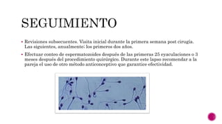  Revisiones subsecuentes. Visita inicial durante la primera semana post cirugía.
Las siguientes, anualmente; los primeros dos años.
 Efectuar conteo de espermatozoides después de las primeras 25 eyaculaciones o 3
meses después del procedimiento quirúrgico. Durante este lapso recomendar a la
pareja el uso de otro método anticonceptivo que garantice efectividad.
 