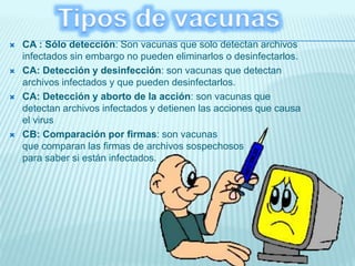  CA : Sólo detección: Son vacunas que solo detectan archivos
infectados sin embargo no pueden eliminarlos o desinfectarlos.
 CA: Detección y desinfección: son vacunas que detectan
archivos infectados y que pueden desinfectarlos.
 CA: Detección y aborto de la acción: son vacunas que
detectan archivos infectados y detienen las acciones que causa
el virus
 CB: Comparación por firmas: son vacunas
que comparan las firmas de archivos sospechosos
para saber si están infectados.
 