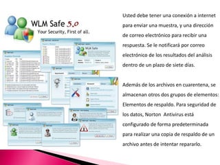 Usted debe tener una conexión a internet
para enviar una muestra, y una dirección
de correo electrónico para recibir una
respuesta. Se le notificará por correo
electrónico de los resultados del análisis
dentro de un plazo de siete días.
Además de los archivos en cuarentena, se
almacenan otros dos grupos de elementos:
Elementos de respaldo. Para seguridad de
los datos, Norton Antivirus está
configurado de forma predeterminada
para realizar una copia de respaldo de un
archivo antes de intentar repararlo.
 