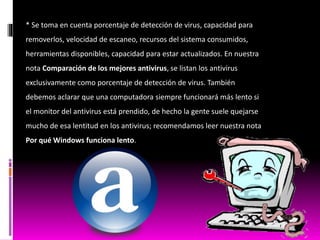 * Se toma en cuenta porcentaje de detección de virus, capacidad para
removerlos, velocidad de escaneo, recursos del sistema consumidos,
herramientas disponibles, capacidad para estar actualizados. En nuestra
nota Comparación de los mejores antivirus, se listan los antivirus
exclusivamente como porcentaje de detección de virus. También
debemos aclarar que una computadora siempre funcionará más lento si
el monitor del antivirus está prendido, de hecho la gente suele quejarse
mucho de esa lentitud en los antivirus; recomendamos leer nuestra nota
Por qué Windows funciona lento.
 