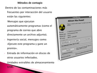 Métodos de contagio
Dentro de las contaminaciones más
frecuentes por interacción del usuario
están las siguientes:
Mensajes que ejecutan
automáticamente programas (como el
programa de correo que abre
directamente un archivo adjunto).
• Ingeniería social, mensajes como:
«Ejecute este programa y gane un
premio».
• Entrada de información en discos de
otros usuarios infectados.
• Unidades extraíbles de almacenamiento
(USB).
 