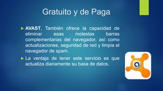 Gratuito y de Paga
 AVAST, También ofrece la capacidad de
eliminar esas molestas barras
complementarias del navegador, así como
actualizaciones, seguridad de red y limpia el
navegador de spam.
 La ventaja de tener este servicio es que
actualiza diariamente su basa de datos.
 