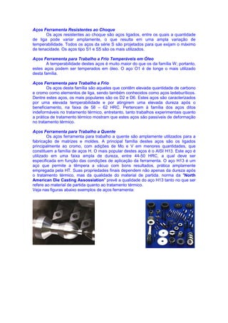 Aços Ferramenta Resistentes ao Choque
Os aços resistentes ao choque são aços ligados, entre os quais a quantidade
de liga pode variar amplamente, o que resulta em uma ampla variação de
temperabilidade. Todos os aços da série S são projetados para que exijam o máximo
de tenacidade. Os aços tipo S1 e S5 são os mais utilizados.
Aços Ferramenta para Trabalho a Frio Temperáveis em Óleo
A temperabilidade destes aços é muito maior do que os da família W; portanto,
estes aços podem ser temperados em óleo. O aço O1 é de longe o mais utilizado
desta família.
Aços Ferramenta para Trabalho a Frio
Os aços desta família são aqueles que contêm elevada quantidade de carbono
e cromo como elementos de liga, sendo também conhecidos como aços ledeburíticos.
Dentre estes aços, os mais populares são os D2 e D6. Estes aços são caracterizados
por uma elevada temperabilidade e por atingirem uma elevada dureza após o
beneficiamento, na faixa de 58 – 62 HRC. Pertencem à família dos aços ditos
indeformáveis no tratamento térmico, entretanto, tanto trabalhos experimentais quanto
a prática de tratamento térmico mostram que estes aços são passíveis de deformação
no tratamento térmico.
Aços Ferramenta para Trabalho a Quente
Os aços ferramenta para trabalho a quente são amplamente utilizados para a
fabricação de matrizes e moldes. A principal família destes aços são os ligados
principalmente ao cromo, com adições de Mo e V em menores quantidades, que
constituem a família de aços H. O mais popular destes aços é o AISI H13. Este aço é
utilizado em uma faixa ampla de dureza, entre 44-50 HRC, a qual deve ser
especificada em função das condições de aplicação da ferramenta. O aço H13 é um
aço que permite a têmpera a vácuo com bons resultados, prática amplamente
empregada pela HT. Suas propriedades finais dependem não apenas da dureza após
o tratamento térmico, mas da qualidade do material de partida. norma da "North
American Die Casting Assossiation" prevê a qualidade do aço H13 tanto no que ser
refere ao material de partida quanto ao tratamento térmico.
Veja nas figuras abaixo exemplos de aços ferramenta:
 