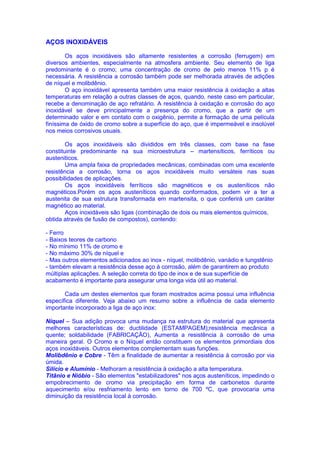 AÇOS INOXIDÁVEIS
Os aços inoxidáveis são altamente resistentes a corrosão (ferrugem) em
diversos ambientes, especialmente na atmosfera ambiente. Seu elemento de liga
predominante é o cromo; uma concentração de cromo de pelo menos 11% p é
necessária. A resistência a corrosão também pode ser melhorada através de adições
de níquel e molibdênio.
O aço inoxidável apresenta também uma maior resistência à oxidação a altas
temperaturas em relação a outras classes de aços, quando, neste caso em particular,
recebe a denominação de aço refratário. A resistência à oxidação e corrosão do aço
inoxidável se deve principalmente a presença do cromo, que a partir de um
determinado valor e em contato com o oxigênio, permite a formação de uma película
finíssima de óxido de cromo sobre a superfície do aço, que é impermeável e insolúvel
nos meios corrosivos usuais.
Os aços inoxidáveis são divididos em três classes, com base na fase
constituinte predominante na sua microestrutura – martensíticos, ferríticos ou
austeniticos.
Uma ampla faixa de propriedades mecânicas, combinadas com uma excelente
resistência a corrosão, torna os aços inoxidáveis muito versáteis nas suas
possibilidades de aplicações.
Os aços inoxidáveis ferríticos são magnéticos e os austeníticos não
magnéticos.Porém os aços austeníticos quando conformados, podem vir a ter a
austenita de sua estrutura transformada em martensita, o que conferirá um caráter
magnético ao material.
Aços inoxidáveis são ligas (combinação de dois ou mais elementos químicos,
obtida através de fusão de compostos), contendo:
- Ferro
- Baixos teores de carbono
- No mínimo 11% de cromo e
- No máximo 30% de níquel e
- Mas outros elementos adicionados ao inox - níquel, molibdênio, vanádio e tungstênio
- também elevam a resistência desse aço à corrosão, além de garantirem ao produto
múltiplas aplicações. A seleção correta do tipo de inox e de sua superfície de
acabamento é importante para assegurar uma longa vida útil ao material.
Cada um destes elementos que foram mostrados acima possui uma influência
específica diferente. Veja abaixo um resumo sobre a influência de cada elemento
importante incorporado a liga de aço inox:
Níquel – Sua adição provoca uma mudança na estrutura do material que apresenta
melhores características de: ductilidade (ESTAMPAGEM);resistência mecânica a
quente; soldabilidade (FABRICAÇÃO), Aumenta a resistência à corrosão de uma
maneira geral. O Cromo e o Níquel então constituem os elementos primordiais dos
aços inoxidáveis. Outros elementos complementam suas funções.
Molibdênio e Cobre - Têm a finalidade de aumentar a resistência à corrosão por via
úmida.
Silício e Alumínio - Melhoram a resistência à oxidação a alta temperatura.
Titânio e Nióbio - São elementos "estabilizadores" nos aços austeníticos, impedindo o
empobrecimento de cromo via precipitação em forma de carbonetos durante
aquecimento e/ou resfriamento lento em torno de 700 ºC, que provocaria uma
diminuição da resistência local à corrosão.
 