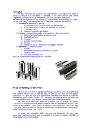 Aplicações
O aço inoxidável foi desenvolvido originalmente para aplicações onde o
requisito principal é a resistência à corrosão, o aço inox também vem sendo
largamente utilizado por seu apelo estético e por suas condições de higiene.
As áreas de aplicação para o aço inoxidável são inúmeras e as aplicações são vastas.
Os três tipos de aço inoxidável possuem as seguintes aplicações na indústria:
1. Austenítico (resistente à corrosão)
1. equipamentos para indústria química e petroquímica
2. equipamentos para indústria alimentícia e farmacêutica
3. construção civil
4. baixelas e utensílios domésticos.
2. Ferrítico (resistente à corrosão, mais barato por não conter níquel)
1. eletrodomésticos (fogões, geladeiras, etc.)
2. balcões frigoríficos
3. moedas
4. indústria automobilística
5. talheres
6. sinalização visual - Placas de sinalização e fachadas
3. Martensítico (dureza elevada)
1. cutelaria
2. instrumentos cirúrgicos como bisturi e pinças
3. facas de corte
4. discos de freio especiais
Veja as figuras abaixo exemplos de aço inoxidável:
AÇOS CONSTRUÇÃO MECÂNICA
Quando se ouve falar de aço para construção mecânica temos que saber que
não estamos tratando de um tipo de aço em comum, mas sim de uma grande
quantidade de tipos de aço que apresentam características físicas e químicas
importantes para serem usados na fabricação de semi-produtos oriundos de
conformação mecânica como tarugos, barras laminadas, barras trefiladas etc.
Os aços para construção mecânica possuem boa ductilidade para serem
conformados, boa soldabilidade, elevado valor de relação de resistência à tração para
limite de escoamento, baixo custo, e também homogeneidade. Os aços para
construção mecânica possuem excelente resistência à tração (depende da aplicação)
e boa ductilidade para ser conformado.
A seguir são mostrados dados técnicos dos fabricantes de aços para
construção mecânica demonstrando a variedade de produtos produzidos e também a
composição química destes aços.
 