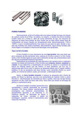 FERRO FUNDIDO
Genericamente, os ferros fundidos são uma classe de ligas ferrosas com teores
de carbono acima de 2,14%p. na prática, no entanto, a maioria dos ferros fundidos
contém entre 3,0 e 4,5%p C, além de outros elementos de liga. Um reexame do
diagrama de fases ferro-carbeto de ferro revela que as ligas dentro dessa faixa de
composições se tornam líquidas em temperaturas entre, aproximadamente, 1150 e
1300ºC, o que é consideravelmente mais baixo do que para os aços. Devido a isto,
elas são fundidas com relativa facilidade. Adicionalmente, alguns ferros fundidos são
muito frágeis e a fundição é a técnica de fabricação mais apropriada.
Tipos de ferro fundido
O ferro fundido é o que chamamos de uma liga ternária. Isso quer dizer que
ele é composto de três elementos: ferro, carbono (2 a 4,5%) e silício (1 a 3%). Existe
ainda o ferro fundido ligado,ao qual outros elementos de liga são acrescentados para
dar alguma propriedade especial à liga básica.
Dependendo da quantidade de cada elemento e da maneira como o material é
esfriado ou tratado termicamente, o ferro fundido será cinzento, branco, maleável ou
nodular. O que determina a classificação em cinzento ou branco é a aparência da
fratura do material depois que ele resfriou. E essa aparência, por sua vez, é
determinada pela forma como o carbono se apresenta depois que a massa metálica
solidifica. E ele se apresenta sob duas formas: como cementita (Fe3C) ou como
grafita, um mineral de carbono usado, por exemplo, a fabricação do lápis.
Assim, no ferro fundido cinzento, o carbono se apresenta sob a forma de
grafita, em flocos ou lâminas, que dá a cor acinzentada ao material. Como o silício
favorece a decomposição da cementita em ferro e grafita, esse tipo de liga ferrosa
apresenta um teor maior de silício (até 2,8%). Outro fator que auxilia na formação da
grafita é o resfriamento lento.
Os ferros fundidos cinzentos apresentam boa
usinabilidade e grande capacidade de amortecer
vibrações. Por causa dessas características, são
empregados nas indústrias automobilística, de
equipamentos agrícolas e de máquinas e, na
mecânica pesada, na fabricação de blocos e
cabeçotes de motor, carcaças e platôs de
embreagem, suportes, barras e barramentos para
máquinas industriais.
 