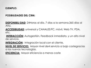 EJEMPLO:POSIBILIDADES DEL CRM:DISPONIBILI DAD: 24Horas al día, 7 días a la semana,365 días alAño.ACCESIBILIDAD: universaly CANALES:PC, móvil, Web TV, PDA, etc.INTERACCIÓN: Autogestión, Feedback inmediato, y un alto nivelde servicio.INTEGRACIÓN:  Integración local con el cliente. NIVEL DE SERVICIO:  Mayor nivel de4 servicio a bajo costegraciasa las nuevas tecnologías.EFICIENCIA:  Mayor eficiencia a menos coste