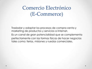 Comercio Electrónico (E-Commerce)Trasladar y adaptar los procesos de compra-venta y marketing de productos y servicios a Internet.Es un canal de gran potencialidad que se complementa perfectamente con las formas físicas de hacer negocios tales como: ferias, misiones y ruedas comerciales.