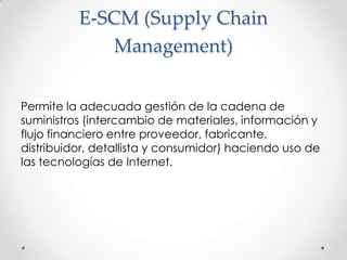 E-SCM (SupplyChain Management)Permite la adecuada gestión de la cadena de suministros (intercambio de materiales, información y flujo financiero entre proveedor, fabricante, distribuidor, detallista y consumidor) haciendo uso de las tecnologías de Internet.